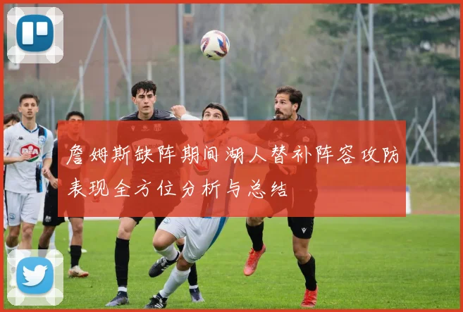 詹姆斯缺阵期间湖人替补阵容攻防表现全方位分析与总结
