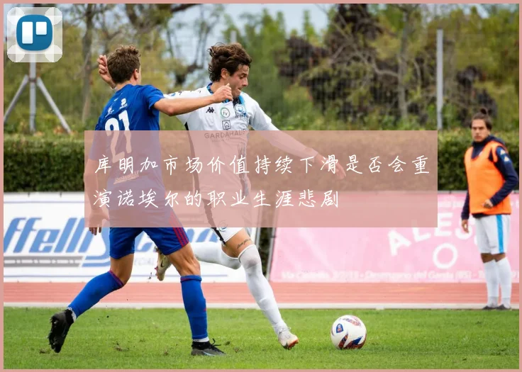 库明加市场价值持续下滑是否会重演诺埃尔的职业生涯悲剧