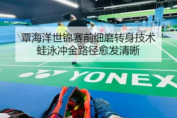 覃海洋世锦赛前细磨转身技术 蛙泳冲金路径愈发清晰