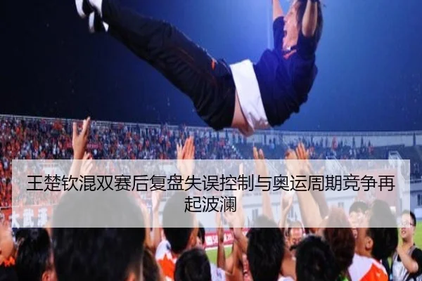 王楚钦混双赛后复盘失误控制与奥运周期竞争再起波澜