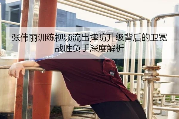 张伟丽训练视频流出摔防升级背后的卫冕战胜负手深度解析